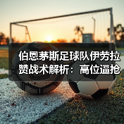 伯恩茅斯足球队伊劳拉赞战术解析：高位逼抢如何创造良机