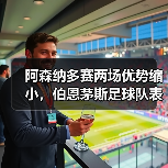 阿森纳多赛两场优势缩小，伯恩茅斯足球队表现成关键因素